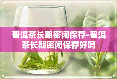 普洱茶长期密闭保存-普洱茶长期密闭保存好吗