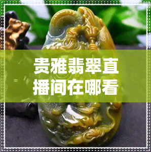 贵雅翡翠直播间在哪看到-贵雅翡翠直播间在哪看到的