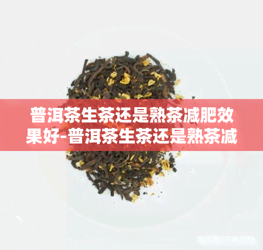 普洱茶生茶还是熟茶减肥效果好-普洱茶生茶还是熟茶减肥效果好呢