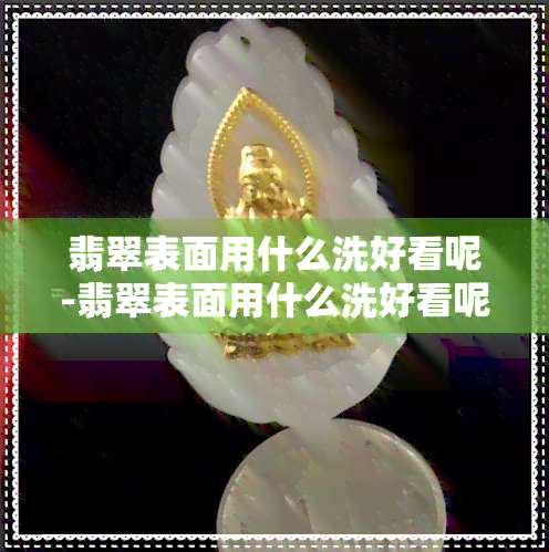 翡翠表面用什么洗好看呢-翡翠表面用什么洗好看呢图片