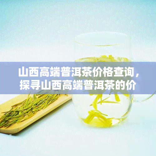 山西高端普洱茶价格查询，探寻山西高端普洱茶的价格：查询最新报价！