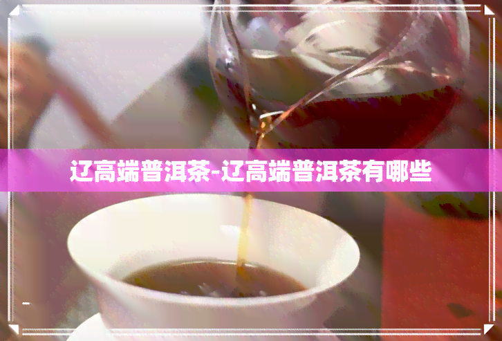 辽高端普洱茶-辽高端普洱茶有哪些