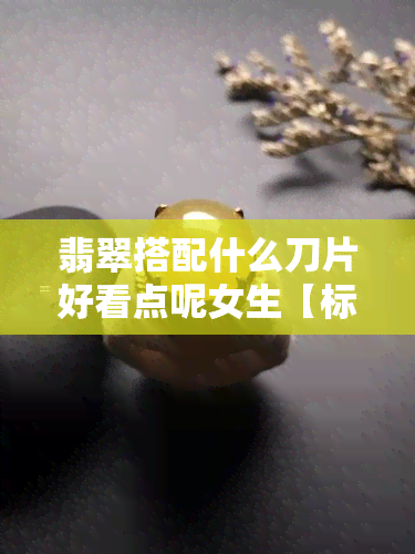 翡翠搭配什么刀片好看点呢女生【标题】