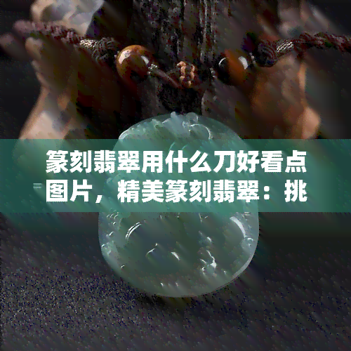 篆刻翡翠用什么刀好看点图片，精美篆刻翡翠：挑选完美刀具的技巧与图片赏析