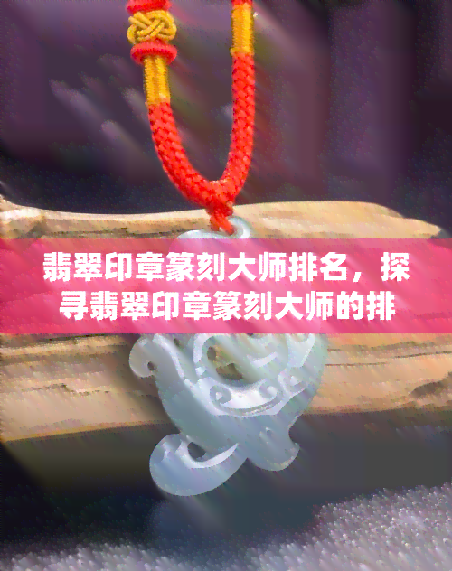 翡翠印章篆刻大师排名，探寻翡翠印章篆刻大师的排名：传统艺术的光芒继续闪耀