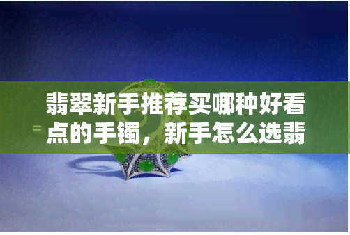 翡翠新手推荐买哪种好看点的手镯，新手怎么选翡翠，新手买翡翠注意什么