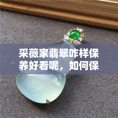 采薇家翡翠咋样保养好看呢，如何保养翡翠采薇家，让它保持绽放的美丽？