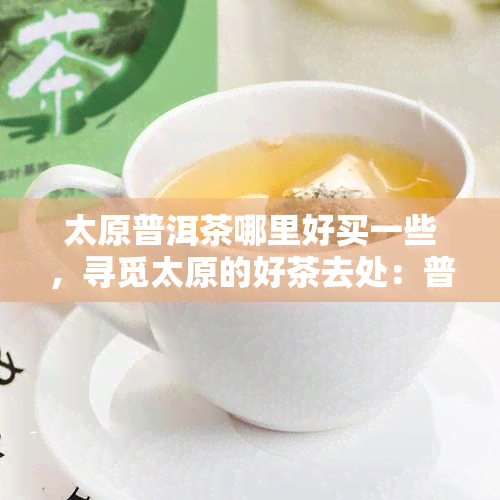 太原普洱茶哪里好买一些，寻觅太原的好茶去处：普洱茶何处可得？