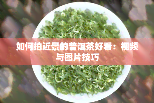 如何拍近景的普洱茶好看：视频与图片技巧