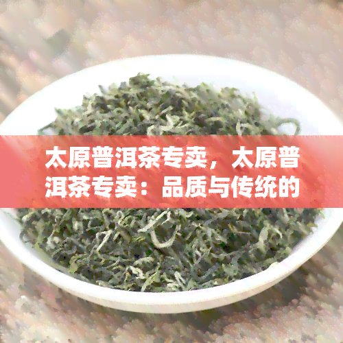 太原普洱茶专卖，太原普洱茶专卖：品质与传统的完美融合