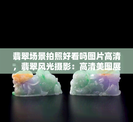 翡翠场景拍照好看吗图片高清，翡翠风光摄影：高清美图展现绝美景色！