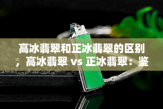 高冰翡翠和正冰翡翠的区别，高冰翡翠 vs 正冰翡翠：鉴别两者的关键差异