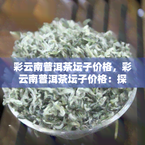 彩云南普洱茶坛子价格，彩云南普洱茶坛子价格：探索茶文化与工艺的经济价值