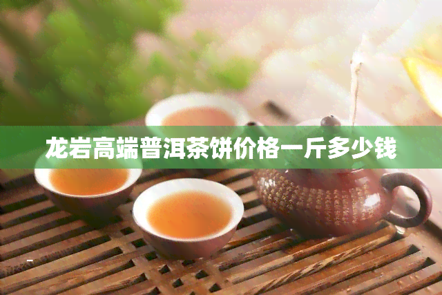 龙岩高端普洱茶饼价格一斤多少钱