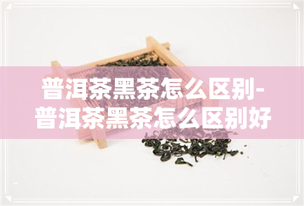 普洱茶黑茶怎么区别-普洱茶黑茶怎么区别好坏