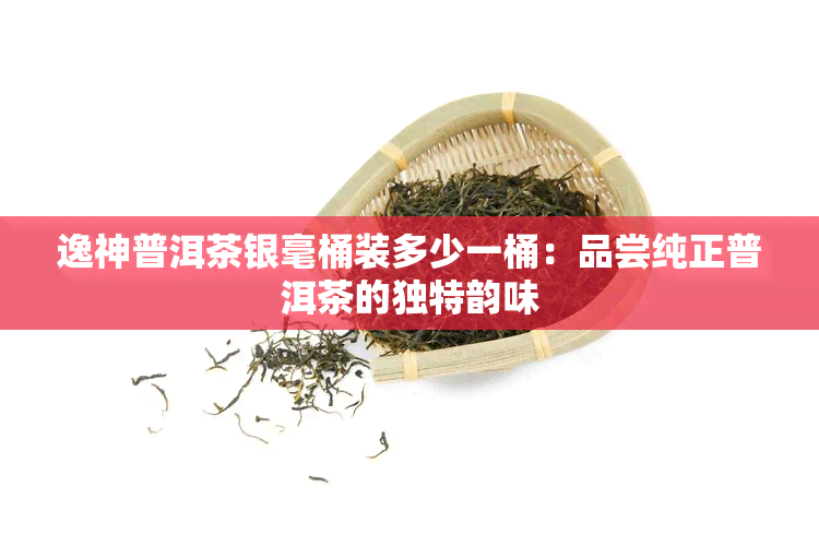 逸神普洱茶银毫桶装多少一桶：品尝纯正普洱茶的独特韵味