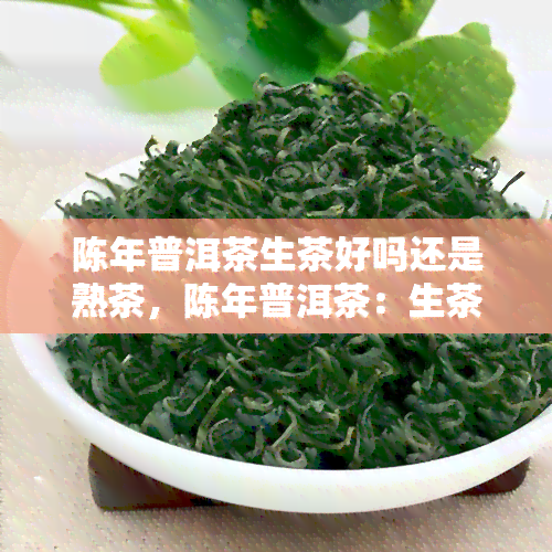 陈年普洱茶生茶好吗还是熟茶，陈年普洱茶：生茶 vs. 熟茶——你应该如何选择？