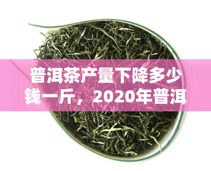 普洱茶产量下降多少钱一斤，2020年普洱茶产量减少的原因