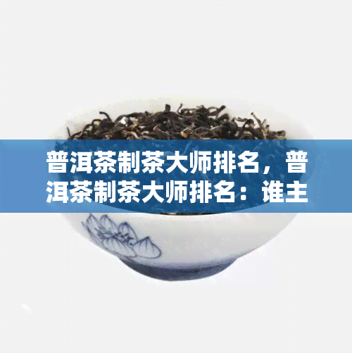 普洱茶制茶大师排名，普洱茶制茶大师排名：谁主沉浮？