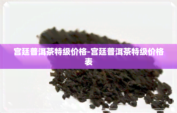 宫廷普洱茶特级价格-宫廷普洱茶特级价格表