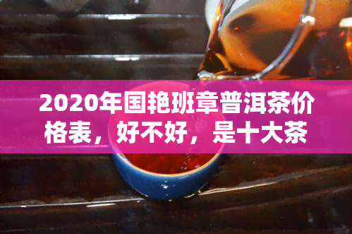 2020年国艳班章普洱茶价格表，好不好，是十大茶厂吗