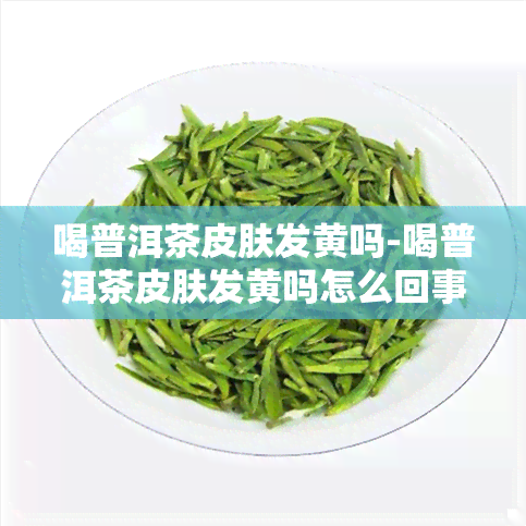 喝普洱茶皮肤发黄吗-喝普洱茶皮肤发黄吗怎么回事