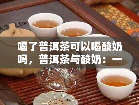 喝了普洱茶可以喝酸奶吗，普洱茶与酸奶：一同饮用是否可行？