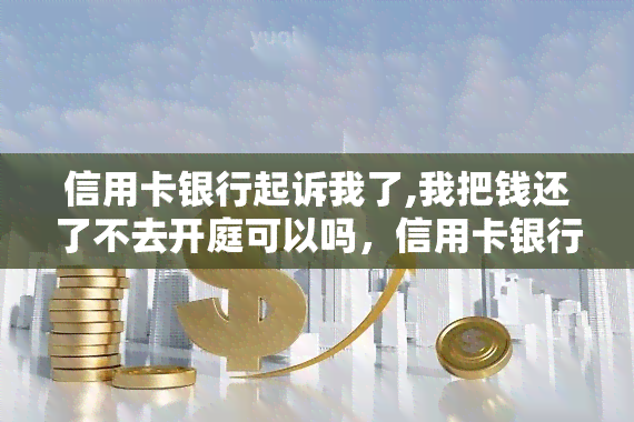 信用卡银行起诉我了,我把钱还了不去开庭可以吗，信用卡银行起诉: 还清债务后是否必须出庭？