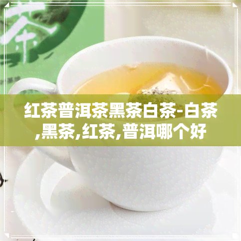 红茶普洱茶黑茶白茶-白茶,黑茶,红茶,普洱哪个好