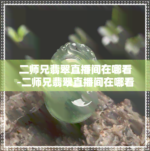 二师兄翡翠直播间在哪看-二师兄翡翠直播间在哪看啊