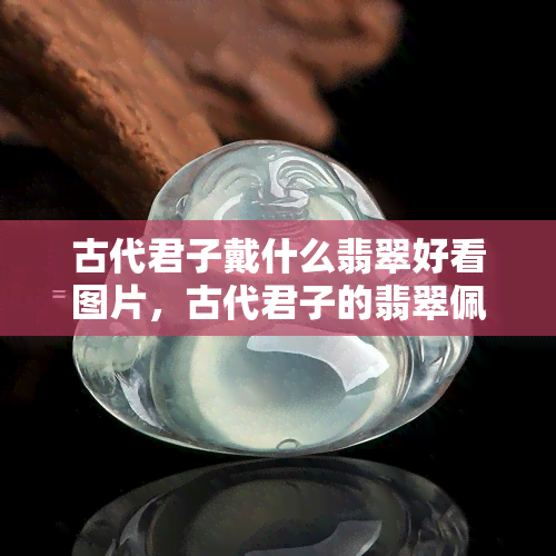 古代君子戴什么翡翠好看图片，古代君子的翡翠佩戴风采：绝美图片展示！