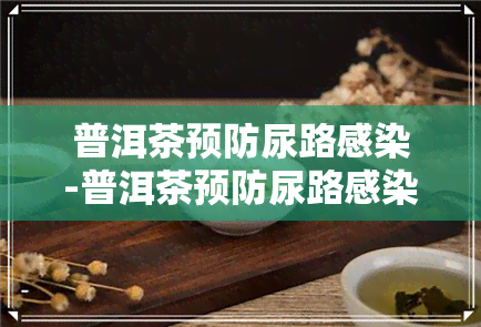 普洱茶预防尿路感染-普洱茶预防尿路感染效果好吗