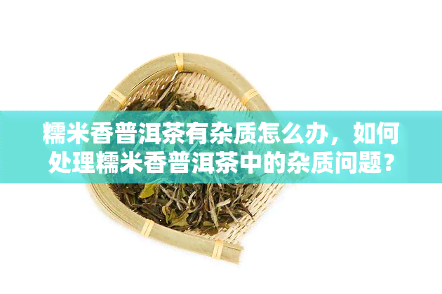 糯米香普洱茶有杂质怎么办，如何处理糯米香普洱茶中的杂质问题？