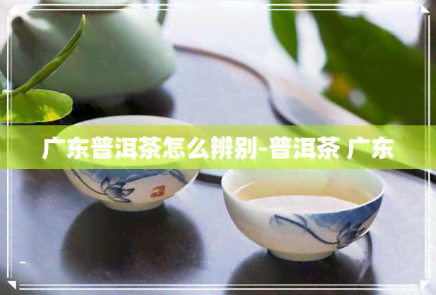 广东普洱茶怎么辨别-普洱茶 广东