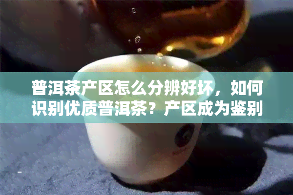 普洱茶产区怎么分辨好坏，如何识别优质普洱茶？产区成为鉴别好坏的关键