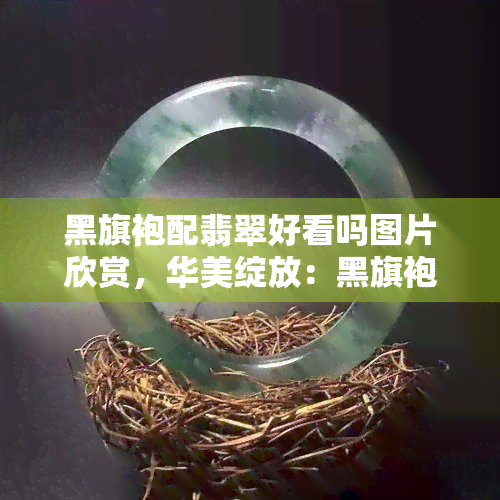 黑旗袍配翡翠好看吗图片欣赏，华美绽放：黑旗袍搭配翡翠的优雅风采【图片欣赏】