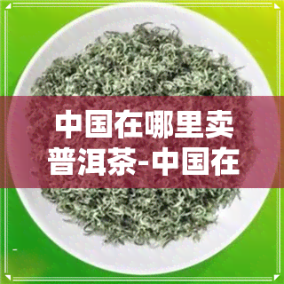 中国在哪里卖普洱茶-中国在哪里卖普洱茶的