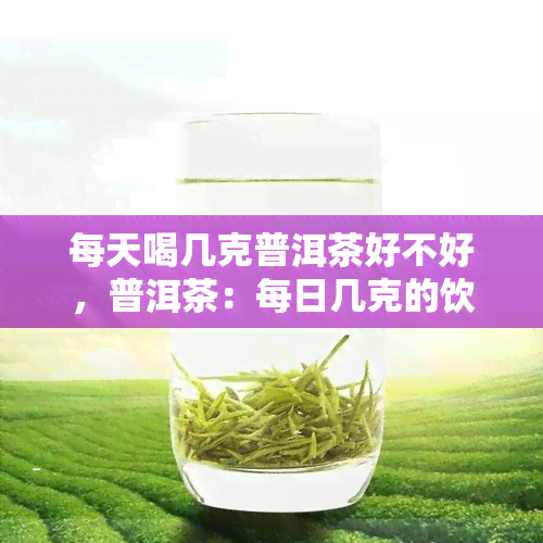 每天喝几克普洱茶好不好，普洱茶：每日几克的饮用量究竟有益健吗？