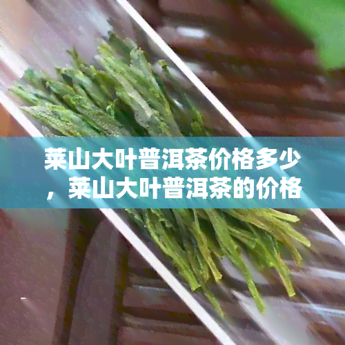 莱山大叶普洱茶价格多少，莱山大叶普洱茶的价格是多少？