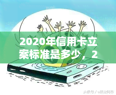 2020年信用卡立案标准是多少，2020年信用卡立案标准：了解最新要求