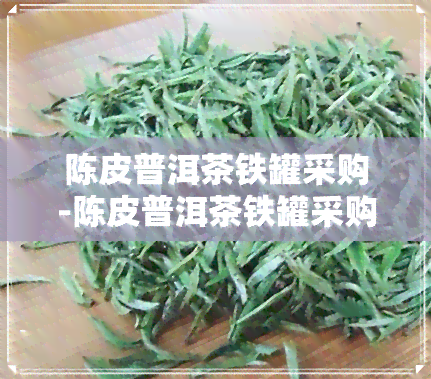 陈皮普洱茶铁罐采购-陈皮普洱茶铁罐采购信息