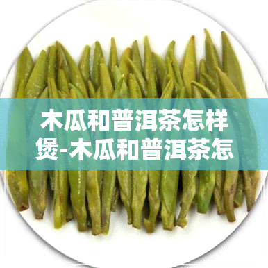 木瓜和普洱茶怎样煲-木瓜和普洱茶怎样煲好喝