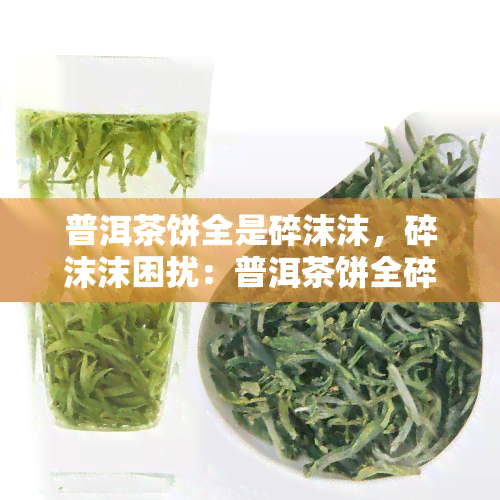 普洱茶饼全是碎沫沫，碎沫沫困扰：普洱茶饼全碎解决方案探究