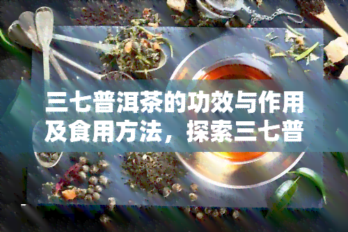 三七普洱茶的功效与作用及食用方法，探索三七普洱茶：功效、作用与食用方法一览