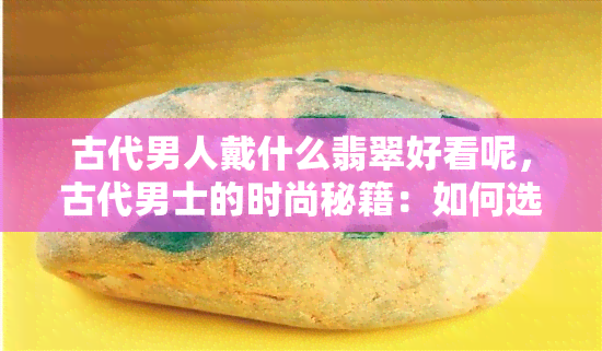 古代男人戴什么翡翠好看呢，古代男士的时尚秘籍：如何选择出最潮的翡翠配饰？