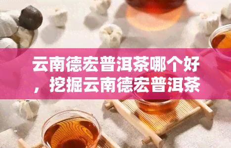 云南德宏普洱茶哪个好，挖掘云南德宏普洱茶的优势，探寻选择