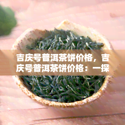 吉庆号普洱茶饼价格，吉庆号普洱茶饼价格：一探市场行情与品质之间的关系