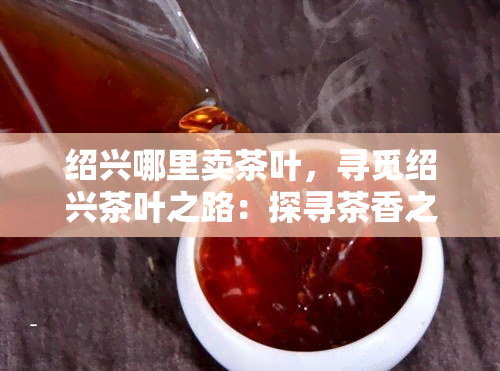 绍兴哪里卖茶叶，寻觅绍兴茶叶之路：探寻茶香之源