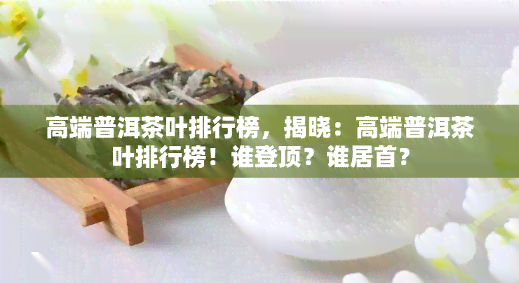 高端普洱茶叶排行榜，揭晓：高端普洱茶叶排行榜！谁登顶？谁居首？