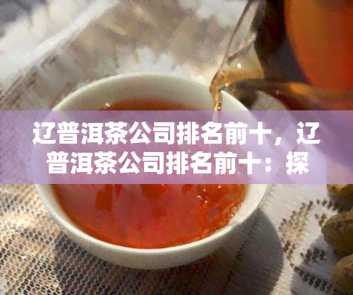 辽普洱茶公司排名前十，辽普洱茶公司排名前十：探寻茶界的佼佼者